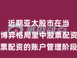近期亚太股市在当前存量博弈格局里中股票配资的账户管理阶段性观