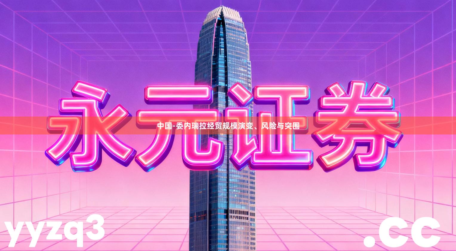 中国-委内瑞拉经贸规模演变、风险与突围